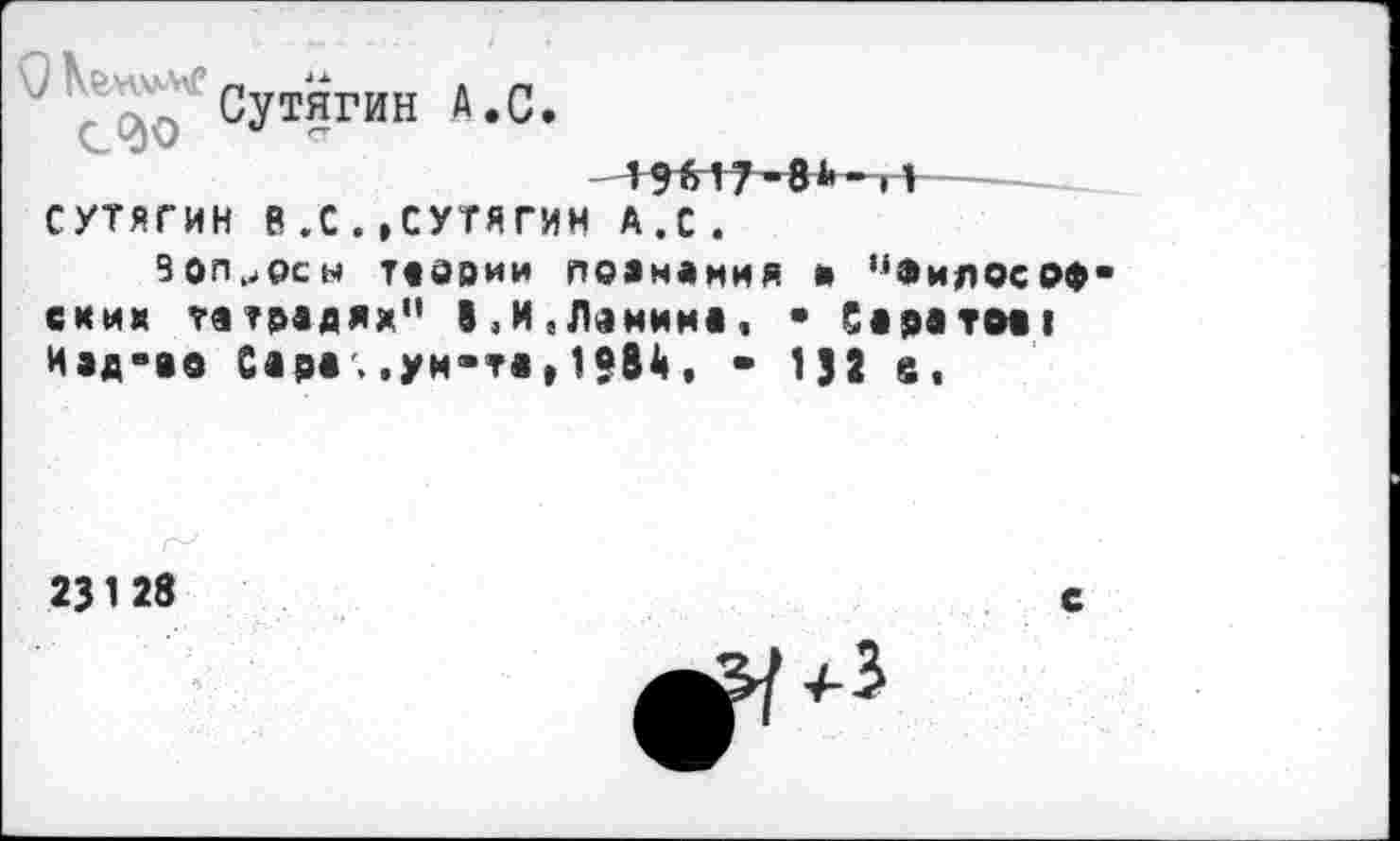 ﻿Сутягин А.С.
---
СУТЯГИН В.С.»СУТЯГИН А.с.
вопросы Таврии ПОЗНАНИЯ и "Философских тетрадях” В,и,Ленина, • Саратм! Иэд-ао Сара , .ун-та,1?84, - 132 а,
23 1 28
с